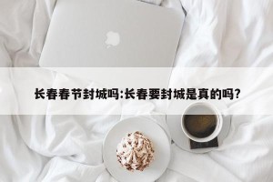 长春春节封城吗:长春要封城是真的吗?