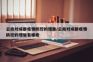 云南对成都疫情防控的措施/云南对成都疫情防控的措施有哪些