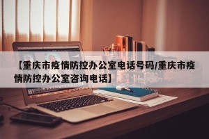 【重庆市疫情防控办公室电话号码/重庆市疫情防控办公室咨询电话】