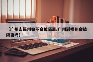 【广州去福州会不会被隔离/广州到福州会被隔离吗】