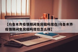 【乌鲁木齐疫情期间免房租吗现在/乌鲁木齐疫情期间免房租吗现在怎么样】