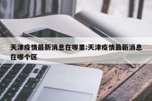 天津疫情最新消息在哪里:天津疫情最新消息在哪个区