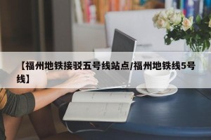 【福州地铁接驳五号线站点/福州地铁线5号线】