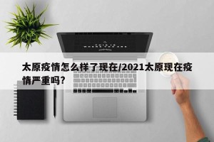 太原疫情怎么样了现在/2021太原现在疫情严重吗?