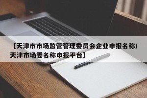 【天津市市场监管管理委员会企业申报名称/天津市场委名称申报平台】