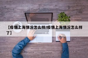 【疫情上海情况怎么样/疫情上海情况怎么样了】