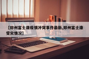 【郑州富士康疫情冲突事件最新,郑州富士康受灾情况】