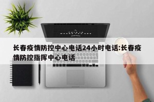 长春疫情防控中心电话24小时电话:长春疫情防控指挥中心电话