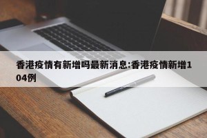 香港疫情有新增吗最新消息:香港疫情新增104例