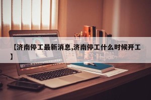 【济南停工最新消息,济南停工什么时候开工】