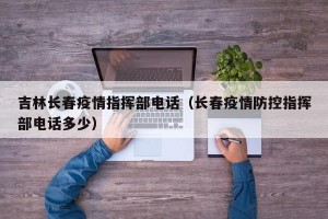吉林长春疫情指挥部电话（长春疫情防控指挥部电话多少）